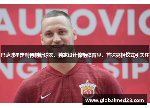 巴萨球星定制特制新球衣，独家设计惊艳体育界，首次亮相仪式引关注